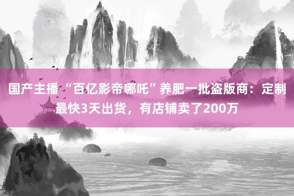 国产主播 “百亿影帝哪吒”养肥一批盗版商：定制最快3天出货，有店铺卖了200万