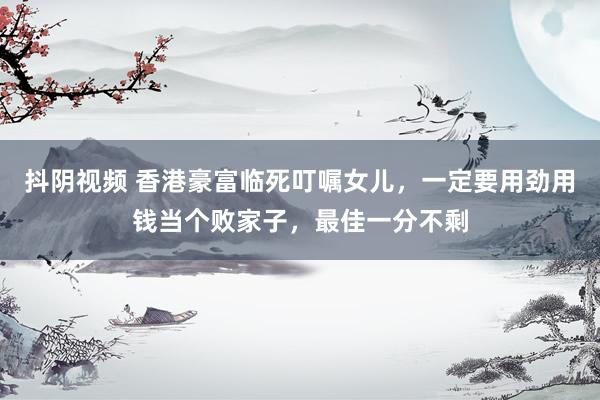 抖阴视频 香港豪富临死叮嘱女儿，一定要用劲用钱当个败家子，最佳一分不剩