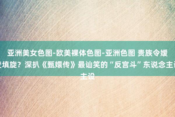 亚洲美女色图-欧美裸体色图-亚洲色图 贵族令嫒变填旋？深扒《甄嬛传》最讪笑的“反宫斗”东说念主设