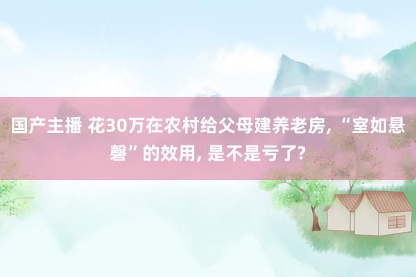 国产主播 花30万在农村给父母建养老房， “室如悬磬”的效用， 是不是亏了?
