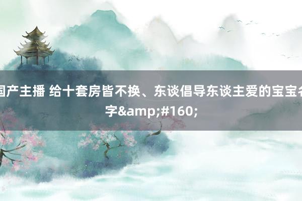 国产主播 给十套房皆不换、东谈倡导东谈主爱的宝宝名字 