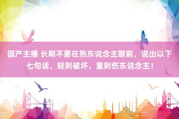 国产主播 长期不要在熟东说念主眼前，说出以下七句话，轻则破坏，重则伤东说念主！