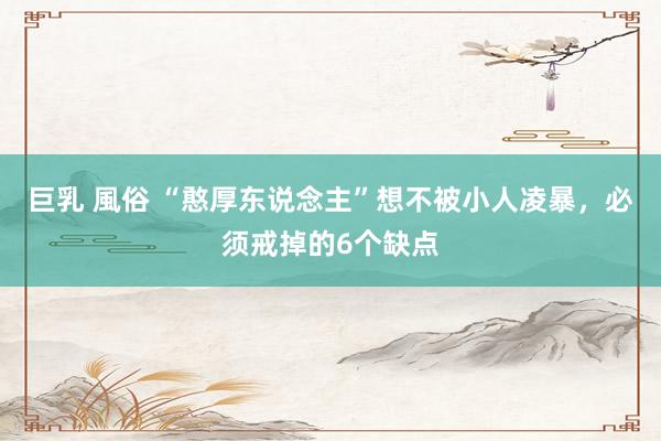 巨乳 風俗 “憨厚东说念主”想不被小人凌暴，必须戒掉的6个缺点