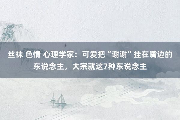 丝袜 色情 心理学家：可爱把“谢谢”挂在嘴边的东说念主，大宗就这7种东说念主