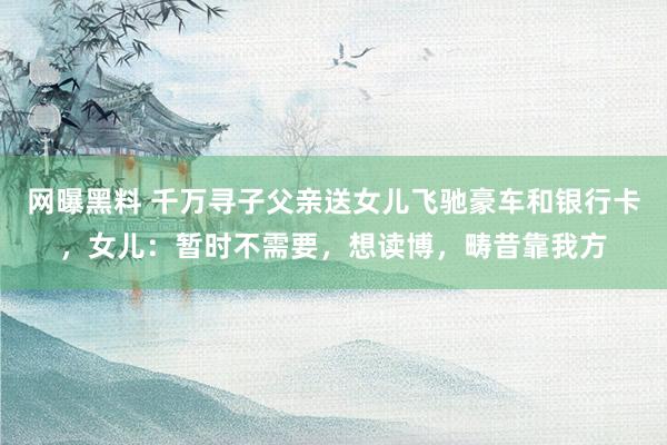网曝黑料 千万寻子父亲送女儿飞驰豪车和银行卡，女儿：暂时不需要，想读博，畴昔靠我方