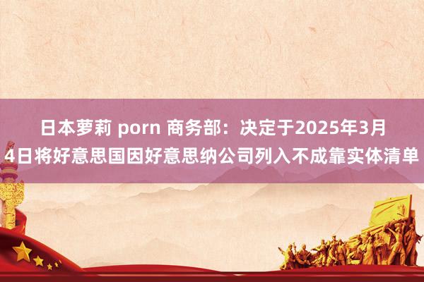 日本萝莉 porn 商务部：决定于2025年3月4日将好意思国因好意思纳公司列入不成靠实体清单