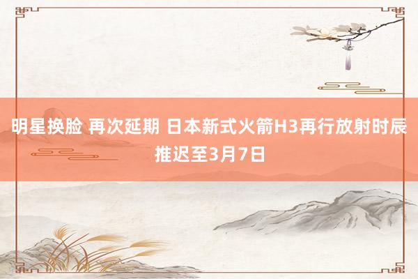明星换脸 再次延期 日本新式火箭H3再行放射时辰推迟至3月7日