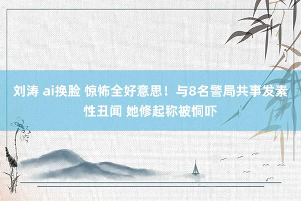 刘涛 ai换脸 惊怖全好意思！与8名警局共事发素性丑闻 她修起称被恫吓