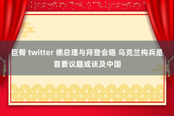 巨臀 twitter 德总理与拜登会晤 乌克兰构兵是首要议题或谈及中国