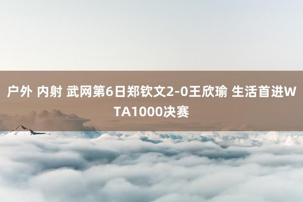 户外 内射 武网第6日郑钦文2-0王欣瑜 生活首进WTA1000决赛