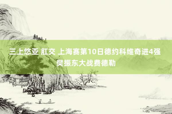 三上悠亚 肛交 上海赛第10日德约科维奇进4强 樊振东大战费德勒