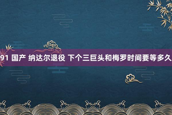 91 国产 纳达尔退役 下个三巨头和梅罗时间要等多久