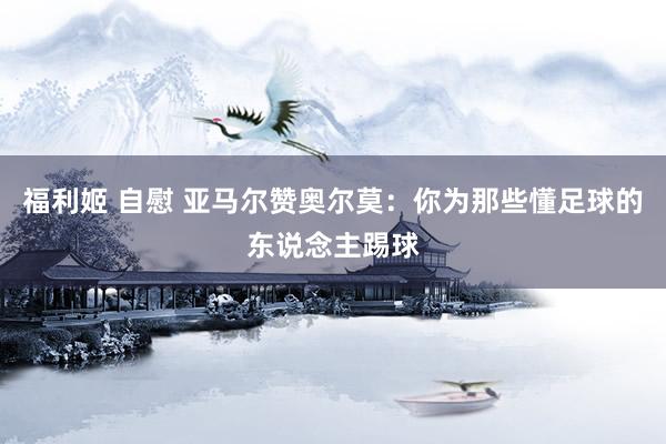 福利姬 自慰 亚马尔赞奥尔莫：你为那些懂足球的东说念主踢球