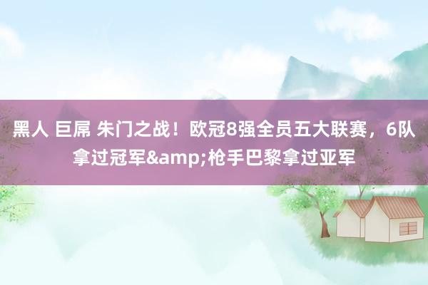 黑人 巨屌 朱门之战！欧冠8强全员五大联赛，6队拿过冠军&枪手巴黎拿过亚军