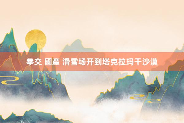 拳交 國產 滑雪场开到塔克拉玛干沙漠