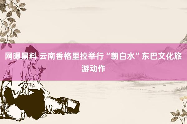 网曝黑料 云南香格里拉举行“朝白水”东巴文化旅游动作