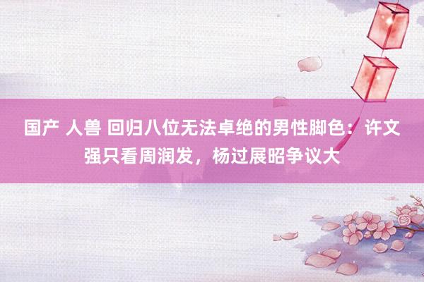 国产 人兽 回归八位无法卓绝的男性脚色：许文强只看周润发，杨过展昭争议大