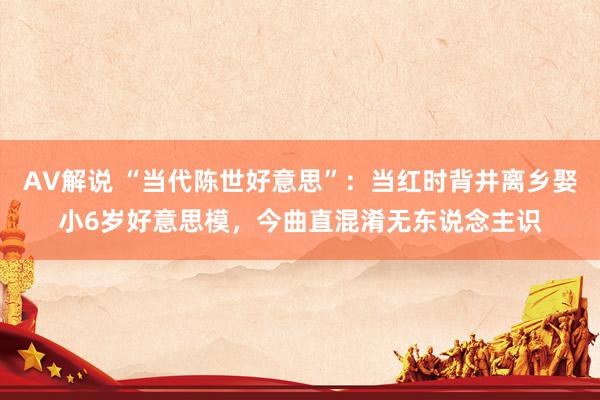 AV解说 “当代陈世好意思”：当红时背井离乡娶小6岁好意思模，今曲直混淆无东说念主识