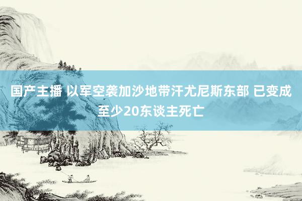 国产主播 以军空袭加沙地带汗尤尼斯东部 已变成至少20东谈主死亡