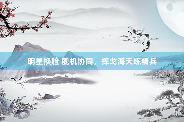 明星换脸 舰机协同，挥戈海天练精兵