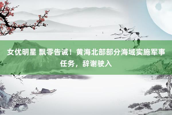 女优明星 飘零告诫！黄海北部部分海域实施军事任务，辞谢驶入