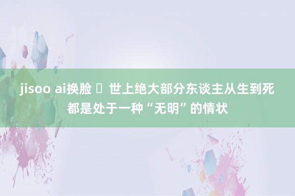 jisoo ai换脸 ​世上绝大部分东谈主从生到死都是处于一种“无明”的情状