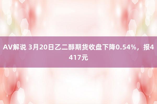 AV解说 3月20日乙二醇期货收盘下降0.54%，报4417元