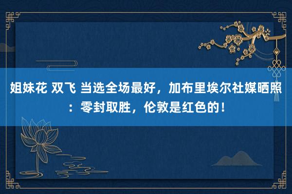 姐妹花 双飞 当选全场最好，加布里埃尔社媒晒照：零封取胜，伦敦是红色的！