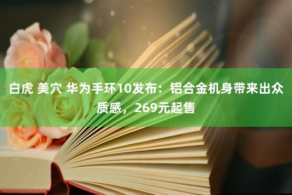 白虎 美穴 华为手环10发布：铝合金机身带来出众质感，269元起售