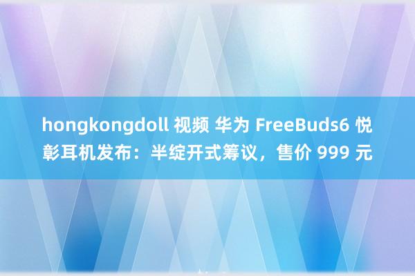 hongkongdoll 视频 华为 FreeBuds6 悦彰耳机发布：半绽开式筹议，售价 999 元