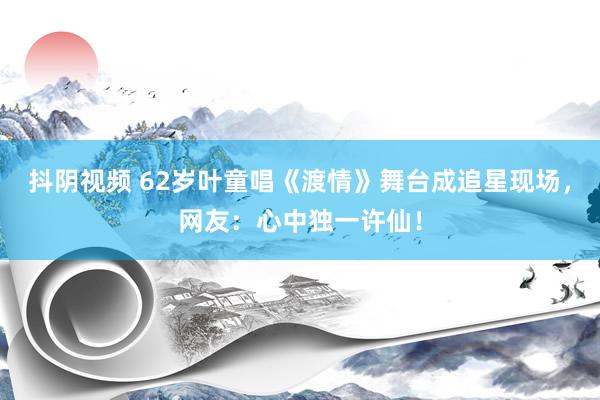 抖阴视频 62岁叶童唱《渡情》舞台成追星现场，网友：心中独一许仙！