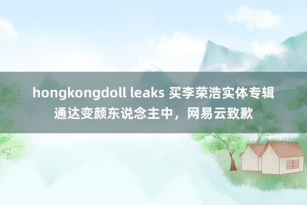 hongkongdoll leaks 买李荣浩实体专辑通达变颜东说念主中，网易云致歉