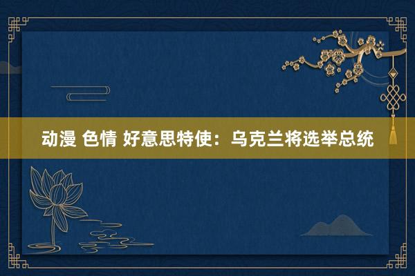 动漫 色情 好意思特使：乌克兰将选举总统