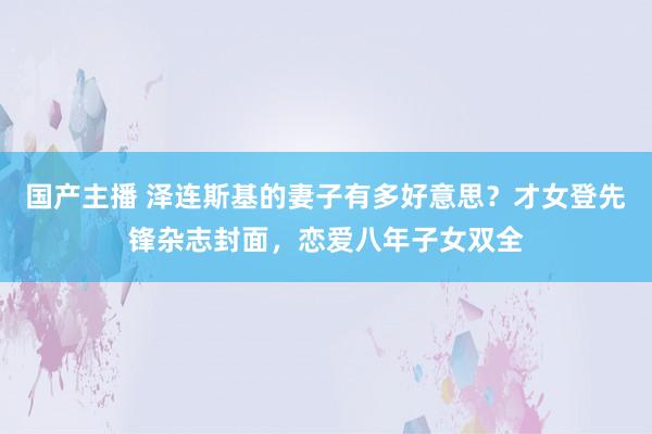 国产主播 泽连斯基的妻子有多好意思？才女登先锋杂志封面，恋爱八年子女双全