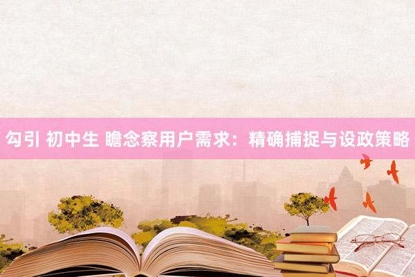 勾引 初中生 瞻念察用户需求：精确捕捉与设政策略