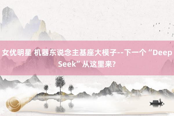 女优明星 机器东说念主基座大模子--下一个“DeepSeek”从这里来?