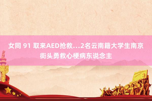 女同 91 取来AED抢救…2名云南籍大学生南京街头勇救心梗病东说念主