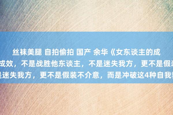 丝袜美腿 自拍偷拍 国产 余华《女东谈主的成效》：东谈主生最大的成效，不是战胜他东谈主，不是迷失我方，更不是假装不介意，而是冲破这4种自我箝制