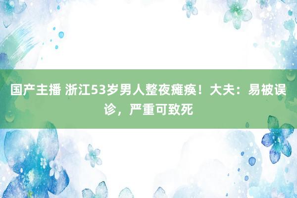 国产主播 浙江53岁男人整夜瘫痪！大夫：易被误诊，严重可致死