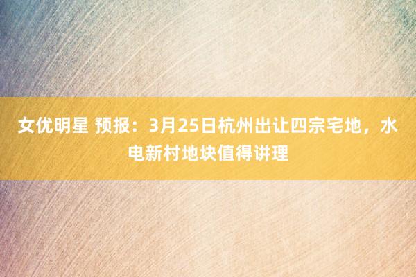 女优明星 预报：3月25日杭州出让四宗宅地，水电新村地块值得讲理