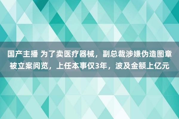 国产主播 为了卖医疗器械，副总裁涉嫌伪造图章被立案阅览，上任本事仅3年，波及金额上亿元