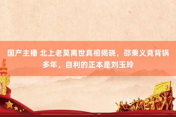国产主播 北上老莫离世真相揭晓，邵秉义竟背锅多年，自利的正本是刘玉玲