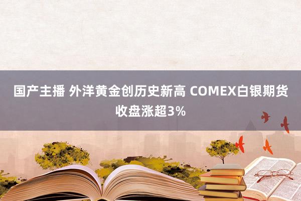 国产主播 外洋黄金创历史新高 COMEX白银期货收盘涨超3%