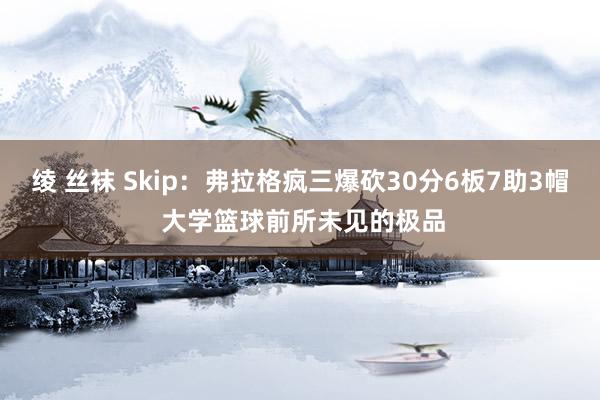 绫 丝袜 Skip：弗拉格疯三爆砍30分6板7助3帽 大学篮球前所未见的极品