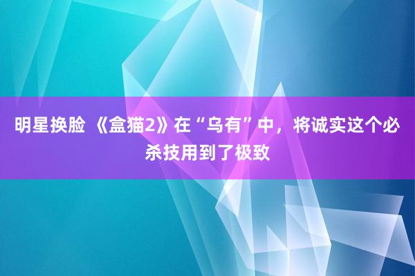 明星换脸 《盒猫2》在“乌有”中，将诚实这个必杀技用到了极致