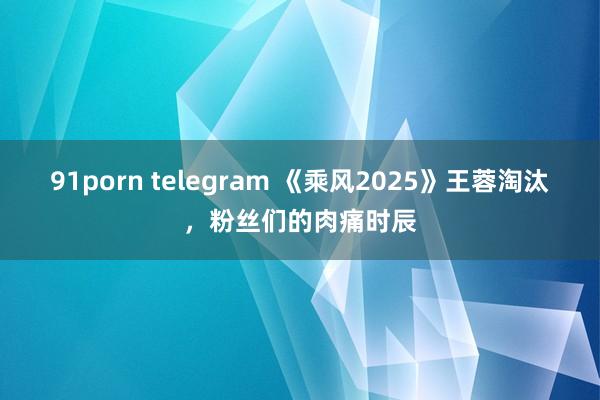 91porn telegram 《乘风2025》王蓉淘汰，粉丝们的肉痛时辰