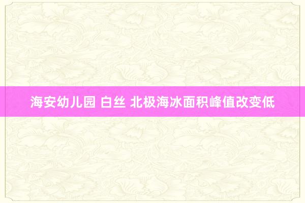 海安幼儿园 白丝 北极海冰面积峰值改变低