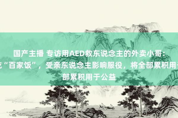 国产主播 专访用AED救东说念主的外卖小哥：从小吃“百家饭”，受亲东说念主影响服役，将全部累积用于公益