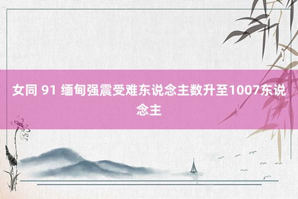 女同 91 缅甸强震受难东说念主数升至1007东说念主