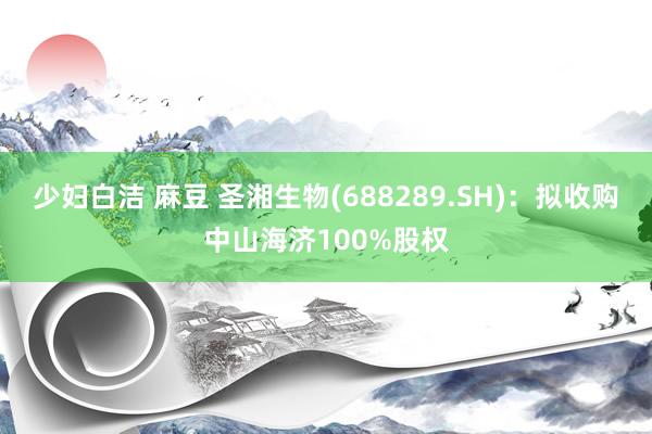 少妇白洁 麻豆 圣湘生物(688289.SH)：拟收购中山海济100%股权